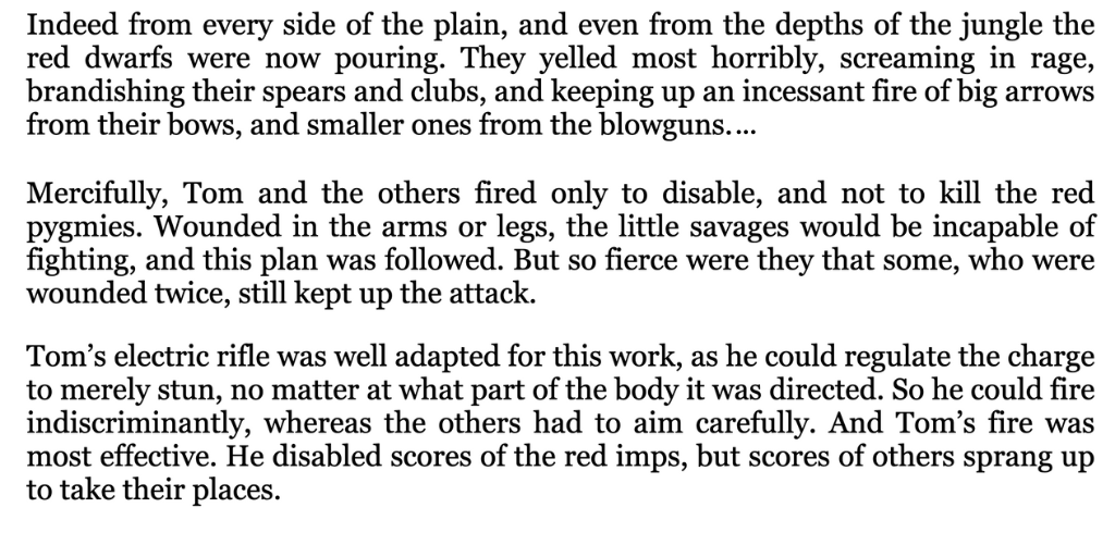 Image of text: Indeed from every side of the plain, and even from the depths of the jungle the red dwarfs were now pouring. They yelled most horribly, screaming in rage, brandishing their spears and clubs, and keeping up an incessant fire of big arrows from their bows, and smaller ones from the blowguns.
As yet none of our friends had been hit, for they were sheltered in the airship, and as the windows were covered with a mesh of wire, to keep out insects, this also served to prevent the arrows from entering. There were loopholes purposely made to allow the rifles to be thrust out.
Mercifully, Tom and the others fired only to disable, and not to kill the red pygmies. Wounded in the arms or legs, the little savages would be incapable of fighting, and this plan was followed. But so fierce were they that some, who were wounded twice, still kept up the attack.
Tom's electric rifle was well adapted for this work, as he could regulate the charge to merely stun, no matter at what part of the body it was directed. So he could fire indiscriminantly, whereas the others had to aim carefully. And Tom's fire was most effective. He disabled scores of the red imps, but scores of others sprang up to take their places.