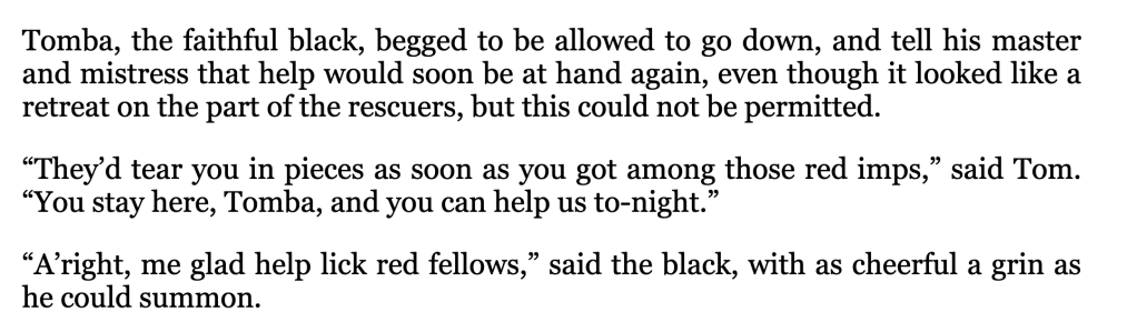 Image of text: 
Tomba, the faithful black, begged to be allowed to go down, and tell his master and mistress that help would soon be at hand again, even though it looked like a retreat on the part of the rescuers, but this could not be permitted.
"They'd tear you in pieces as soon as you got among those red imps," said Tom.
"You stay here, Tomba, and you can help us to-night.
"A'right, me glad help lick red fellows," said the black, with as cheerful a grin as he could summon.
